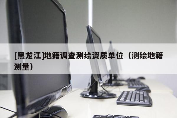[黑龍江]地籍調(diào)查測繪資質(zhì)單位（測繪地籍測量）