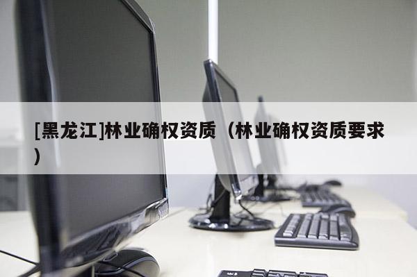 [黑龍江]林業(yè)確權(quán)資質(zhì)（林業(yè)確權(quán)資質(zhì)要求）