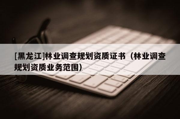 [黑龍江]林業(yè)調(diào)查規(guī)劃資質(zhì)證書（林業(yè)調(diào)查規(guī)劃資質(zhì)業(yè)務(wù)范圍）