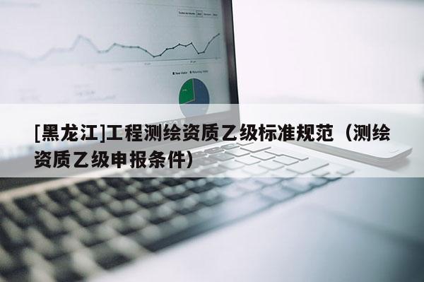 [黑龍江]工程測(cè)繪資質(zhì)乙級(jí)標(biāo)準(zhǔn)規(guī)范（測(cè)繪資質(zhì)乙級(jí)申報(bào)條件）
