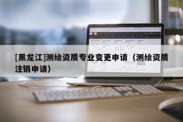 [黑龍江]測(cè)繪資質(zhì)專業(yè)變更申請(qǐng)（測(cè)繪資質(zhì)注銷申請(qǐng)）
