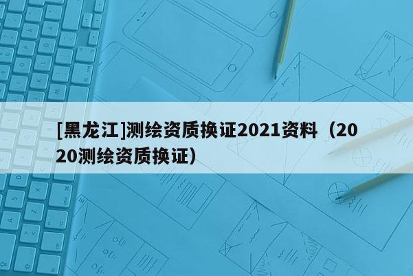 [黑龍江]測(cè)繪資質(zhì)換證2021資料（2020測(cè)繪資質(zhì)換證）