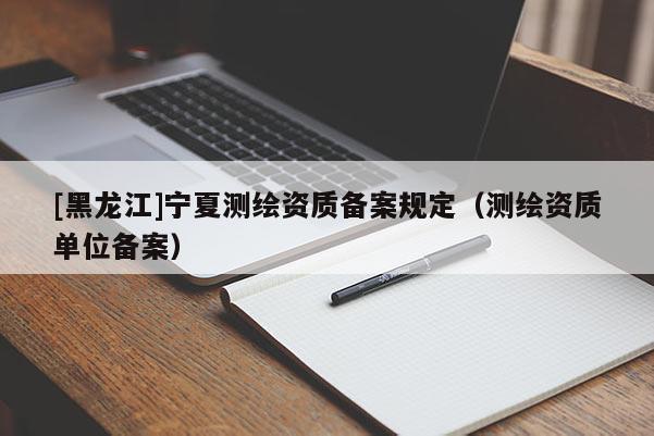 [黑龍江]寧夏測繪資質(zhì)備案規(guī)定（測繪資質(zhì)單位備案）