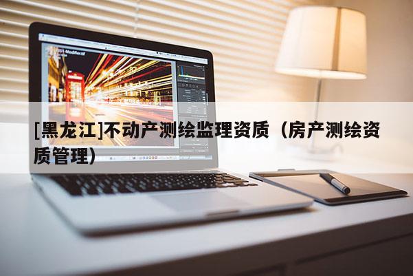 [黑龍江]不動(dòng)產(chǎn)測(cè)繪監(jiān)理資質(zhì)（房產(chǎn)測(cè)繪資質(zhì)管理）