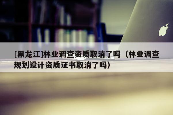 [黑龍江]林業(yè)調(diào)查資質(zhì)取消了嗎（林業(yè)調(diào)查規(guī)劃設(shè)計(jì)資質(zhì)證書取消了嗎）