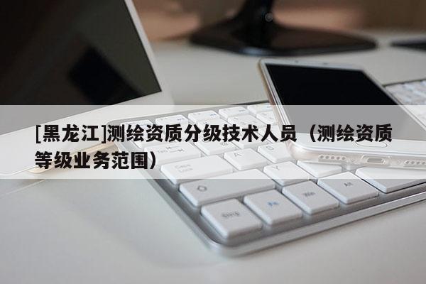 [黑龍江]測繪資質(zhì)分級技術(shù)人員（測繪資質(zhì)等級業(yè)務(wù)范圍）