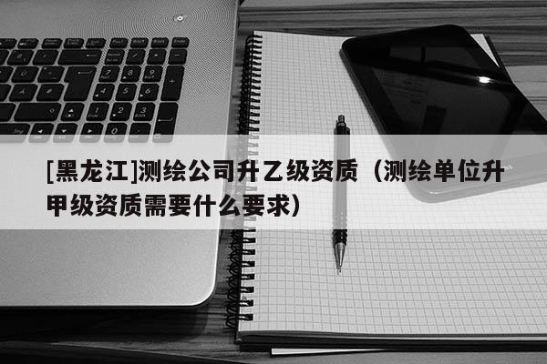 [黑龍江]測繪公司升乙級資質（測繪單位升甲級資質需要什么要求）