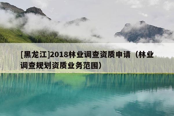 [黑龍江]2018林業(yè)調(diào)查資質(zhì)申請（林業(yè)調(diào)查規(guī)劃資質(zhì)業(yè)務(wù)范圍）