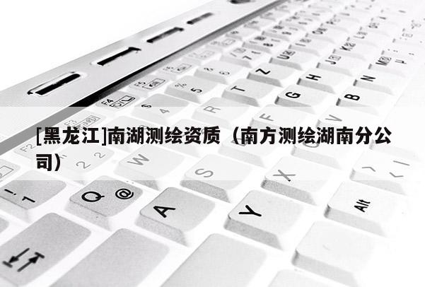 [黑龍江]南湖測繪資質(zhì)（南方測繪湖南分公司）