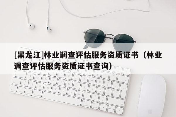 [黑龍江]林業(yè)調(diào)查評(píng)估服務(wù)資質(zhì)證書（林業(yè)調(diào)查評(píng)估服務(wù)資質(zhì)證書查詢）