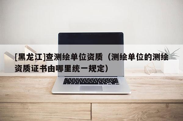 [黑龍江]查測繪單位資質(zhì)（測繪單位的測繪資質(zhì)證書由哪里統(tǒng)一規(guī)定）