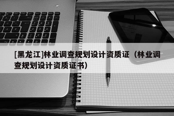 [黑龍江]林業(yè)調(diào)查規(guī)劃設(shè)計資質(zhì)證（林業(yè)調(diào)查規(guī)劃設(shè)計資質(zhì)證書）