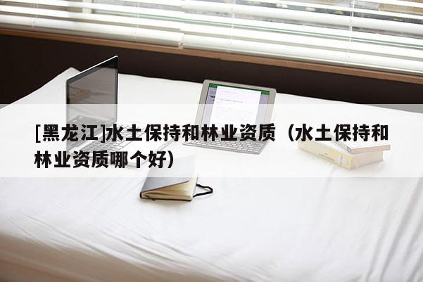 [黑龍江]水土保持和林業(yè)資質(zhì)（水土保持和林業(yè)資質(zhì)哪個好）