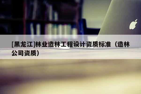 [黑龍江]林業(yè)造林工程設(shè)計資質(zhì)標準（造林公司資質(zhì)）