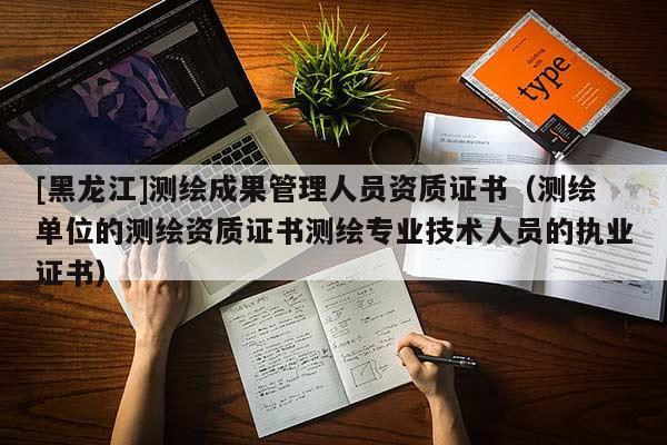 [黑龍江]測繪成果管理人員資質(zhì)證書（測繪單位的測繪資質(zhì)證書測繪專業(yè)技術(shù)人員的執(zhí)業(yè)證書）