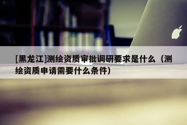 [黑龍江]測繪資質(zhì)審批調(diào)研要求是什么（測繪資質(zhì)申請需要什么條件）