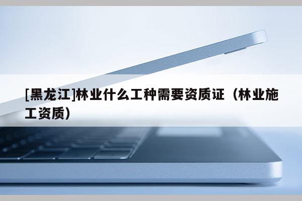 [黑龍江]林業(yè)什么工種需要資質(zhì)證（林業(yè)施工資質(zhì)）