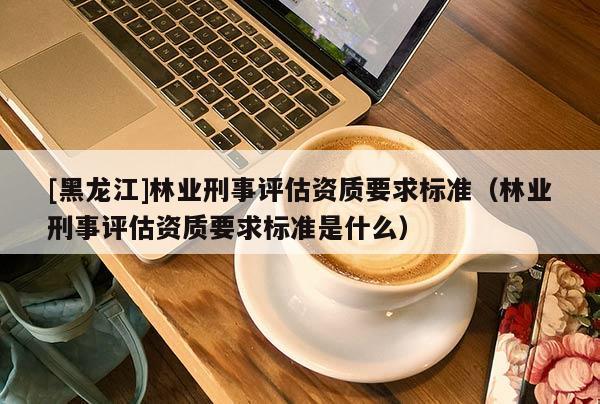 [黑龍江]林業(yè)刑事評估資質(zhì)要求標(biāo)準(zhǔn)（林業(yè)刑事評估資質(zhì)要求標(biāo)準(zhǔn)是什么）