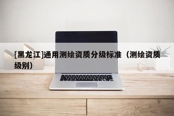 [黑龍江]通用測繪資質(zhì)分級(jí)標(biāo)準(zhǔn)（測繪資質(zhì)級(jí)別）