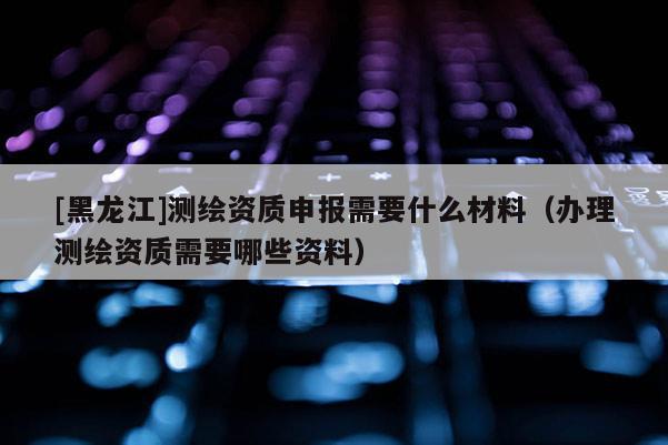 [黑龍江]測繪資質申報需要什么材料（辦理測繪資質需要哪些資料）