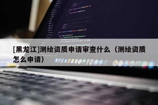 [黑龍江]測(cè)繪資質(zhì)申請(qǐng)審查什么（測(cè)繪資質(zhì)怎么申請(qǐng)）
