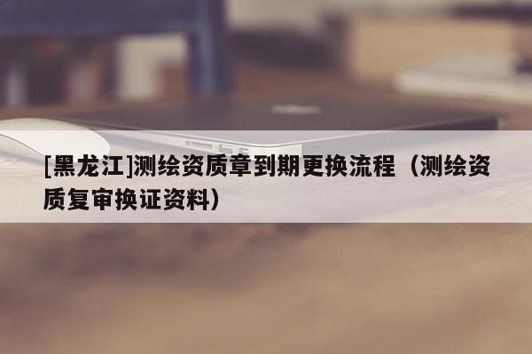[黑龍江]測(cè)繪資質(zhì)章到期更換流程（測(cè)繪資質(zhì)復(fù)審換證資料）