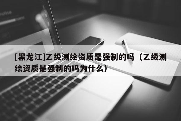 [黑龍江]乙級(jí)測(cè)繪資質(zhì)是強(qiáng)制的嗎（乙級(jí)測(cè)繪資質(zhì)是強(qiáng)制的嗎為什么）