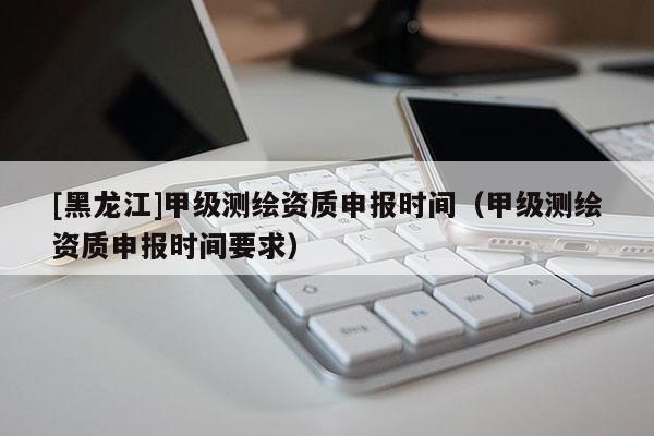 [黑龍江]甲級(jí)測(cè)繪資質(zhì)申報(bào)時(shí)間（甲級(jí)測(cè)繪資質(zhì)申報(bào)時(shí)間要求）