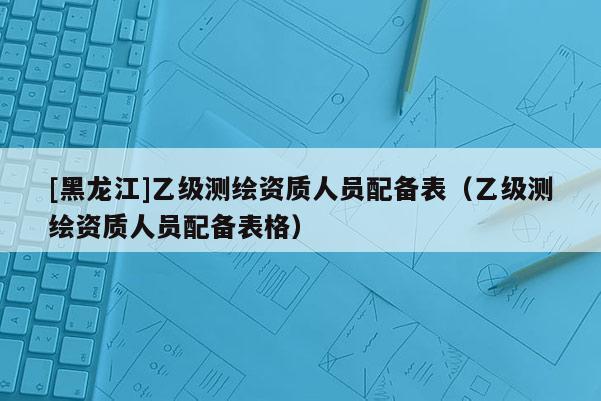[黑龍江]乙級(jí)測(cè)繪資質(zhì)人員配備表（乙級(jí)測(cè)繪資質(zhì)人員配備表格）