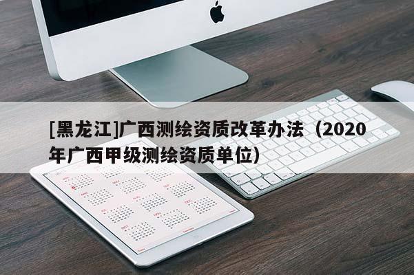 [黑龍江]廣西測繪資質(zhì)改革辦法（2020年廣西甲級測繪資質(zhì)單位）