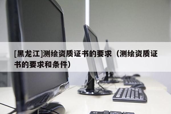 [黑龍江]測繪資質(zhì)證書的要求（測繪資質(zhì)證書的要求和條件）