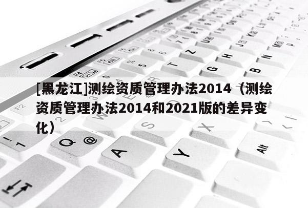 [黑龍江]測(cè)繪資質(zhì)管理辦法2014（測(cè)繪資質(zhì)管理辦法2014和2021版的差異變化）