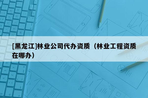 [黑龍江]林業(yè)公司代辦資質(zhì)（林業(yè)工程資質(zhì)在哪辦）
