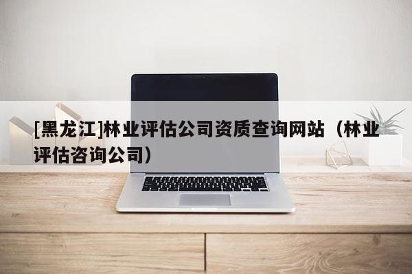 [黑龍江]林業(yè)評估公司資質(zhì)查詢網(wǎng)站（林業(yè)評估咨詢公司）