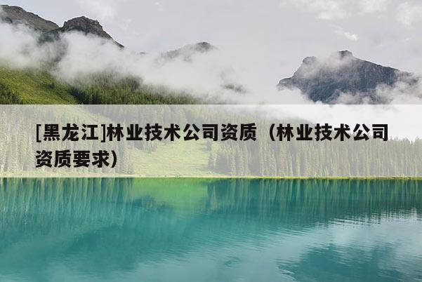 [黑龍江]林業(yè)技術(shù)公司資質(zhì)（林業(yè)技術(shù)公司資質(zhì)要求）