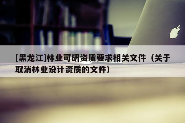 [黑龍江]林業(yè)可研資質(zhì)要求相關(guān)文件（關(guān)于取消林業(yè)設(shè)計(jì)資質(zhì)的文件）