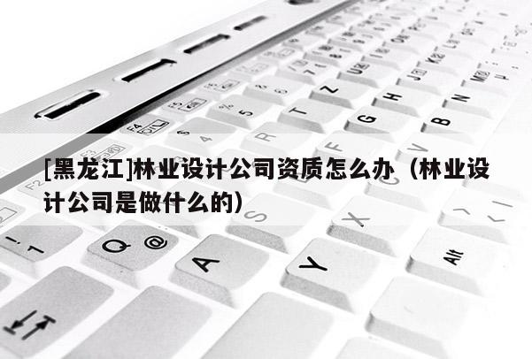 [黑龍江]林業(yè)設(shè)計公司資質(zhì)怎么辦（林業(yè)設(shè)計公司是做什么的）