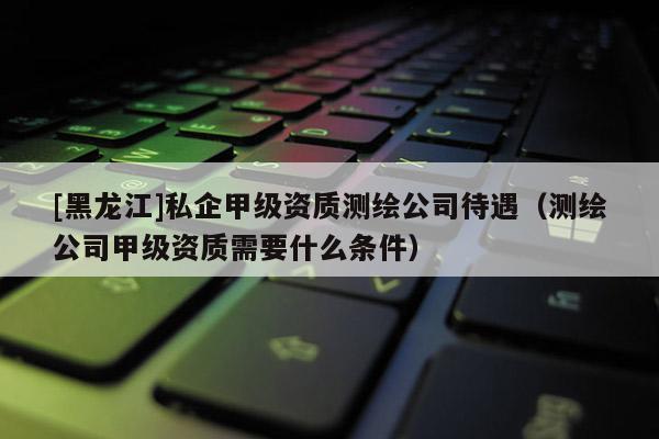 [黑龍江]私企甲級資質(zhì)測繪公司待遇（測繪公司甲級資質(zhì)需要什么條件）