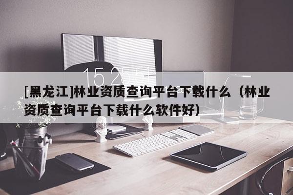 [黑龍江]林業(yè)資質(zhì)查詢平臺下載什么（林業(yè)資質(zhì)查詢平臺下載什么軟件好）