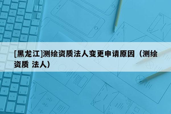 [黑龍江]測繪資質法人變更申請原因（測繪資質 法人）