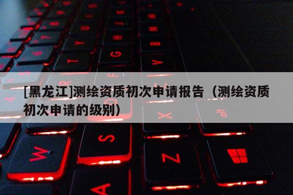 [黑龍江]測繪資質(zhì)初次申請報告（測繪資質(zhì)初次申請的級別）