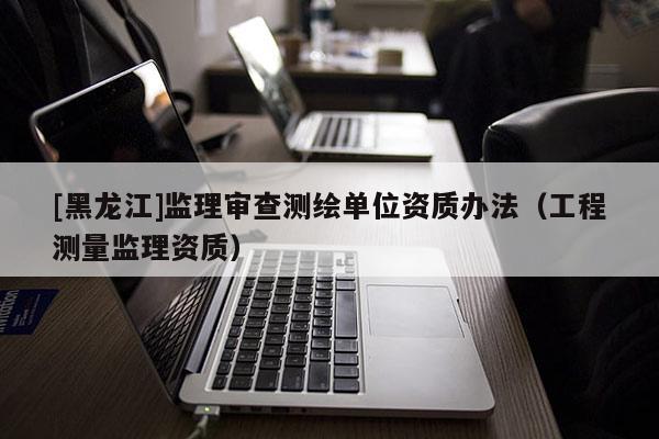 [黑龍江]監(jiān)理審查測繪單位資質(zhì)辦法（工程測量監(jiān)理資質(zhì)）