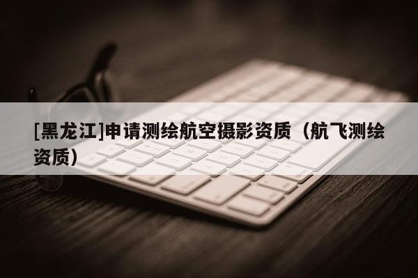[黑龍江]申請測繪航空攝影資質(zhì)（航飛測繪資質(zhì)）