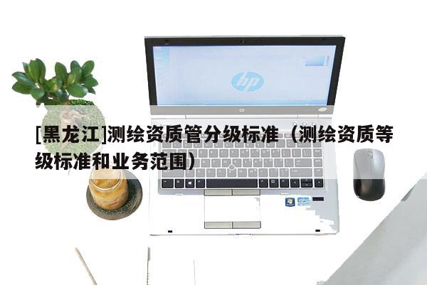 [黑龍江]測(cè)繪資質(zhì)管分級(jí)標(biāo)準(zhǔn)（測(cè)繪資質(zhì)等級(jí)標(biāo)準(zhǔn)和業(yè)務(wù)范圍）