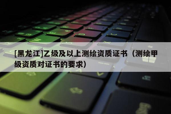 [黑龍江]乙級及以上測繪資質(zhì)證書（測繪甲級資質(zhì)對證書的要求）