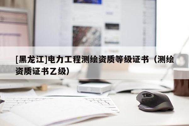 [黑龍江]電力工程測繪資質(zhì)等級證書（測繪資質(zhì)證書乙級）