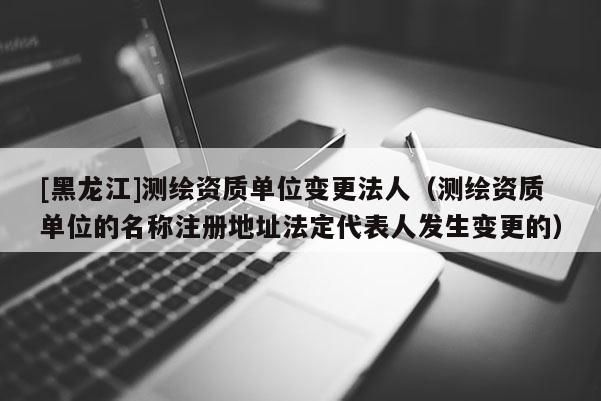 [黑龍江]測(cè)繪資質(zhì)單位變更法人（測(cè)繪資質(zhì)單位的名稱(chēng)注冊(cè)地址法定代表人發(fā)生變更的）