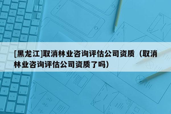 [黑龍江]取消林業(yè)咨詢(xún)?cè)u(píng)估公司資質(zhì)（取消林業(yè)咨詢(xún)?cè)u(píng)估公司資質(zhì)了嗎）