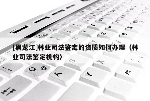 [黑龍江]林業(yè)司法鑒定的資質(zhì)如何辦理（林業(yè)司法鑒定機(jī)構(gòu)）