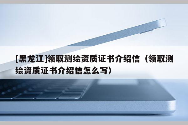 [黑龍江]領(lǐng)取測(cè)繪資質(zhì)證書(shū)介紹信（領(lǐng)取測(cè)繪資質(zhì)證書(shū)介紹信怎么寫(xiě)）